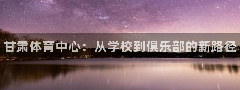 MK体育官网下载娱乐：甘肃体育中心：从学校到俱乐部的